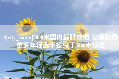 株洲5000米国内最好成绩-它激励着更多年轻选手投身于5000米项目
