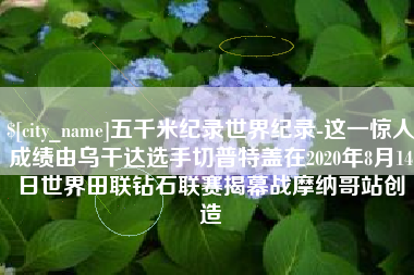 株洲五千米纪录世界纪录-这一惊人成绩由乌干达选手切普特盖在2020年8月14日世界田联钻石联赛揭幕战摩纳哥站创造