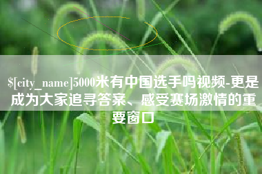 株洲5000米有中国选手吗视频-更是成为大家追寻答案、感受赛场激情的重要窗口