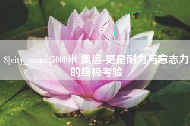 株洲5000米 奥运-更是耐力与意志力的终极考验