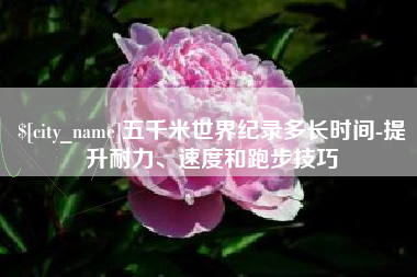 株洲五千米世界纪录多长时间-提升耐力、速度和跑步技巧