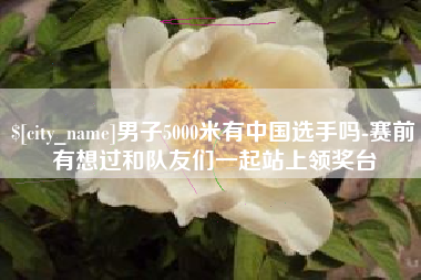 株洲男子5000米有中国选手吗-赛前有想过和队友们一起站上领奖台