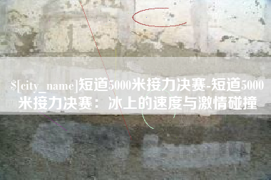 株洲短道5000米接力决赛-短道5000米接力决赛：冰上的速度与激情碰撞
