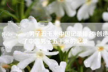 株洲男子五千米中国记录排名-创造了中国男子五千米的记录
