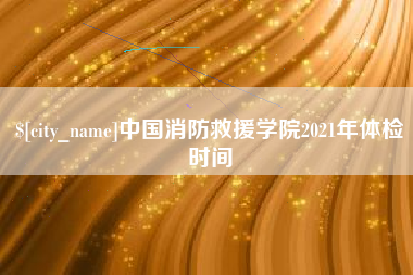 株洲中国消防救援学院2021年体检时间