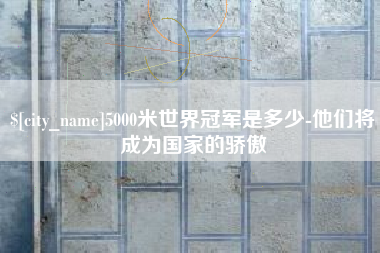 株洲5000米世界冠军是多少-他们将成为国家的骄傲