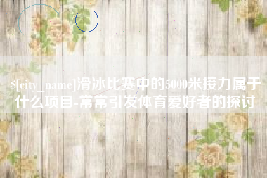 株洲滑冰比赛中的5000米接力属于什么项目-常常引发体育爱好者的探讨