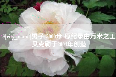 株洲男子 5000米-原纪录由万米之王贝克勒于2004年创造