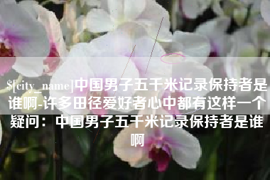 株洲中国男子五千米记录保持者是谁啊-许多田径爱好者心中都有这样一个疑问：中国男子五千米记录保持者是谁啊