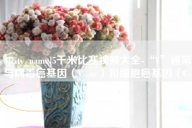 株洲5千米比赛视频大全-“V”通常与病毒癌基因（V-onc）和细胞癌基因（C-onc）相关