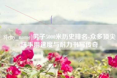 株洲男子5000米历史排名-众多顶尖选手用速度与耐力书写传奇