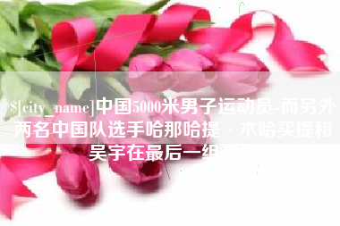 株洲中国5000米男子运动员-而另外两名中国队选手哈那哈提·木哈买提和吴宇在最后一组出场